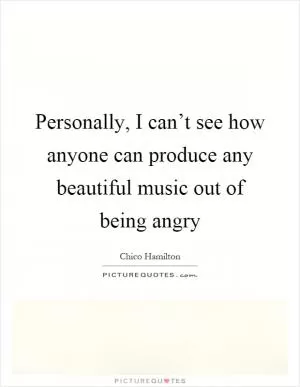 Personally, I can’t see how anyone can produce any beautiful music out of being angry Picture Quote #1
