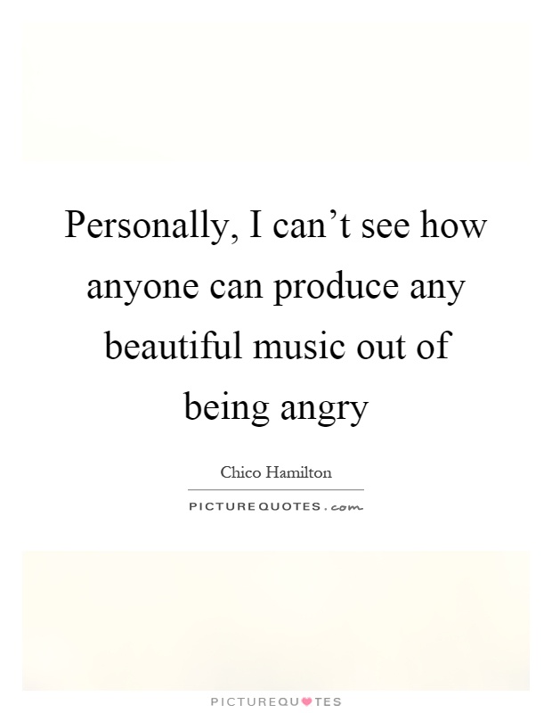 Personally, I can't see how anyone can produce any beautiful music out of being angry Picture Quote #1