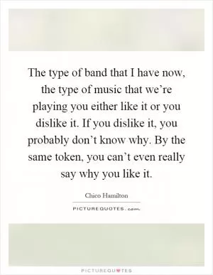 The type of band that I have now, the type of music that we’re playing you either like it or you dislike it. If you dislike it, you probably don’t know why. By the same token, you can’t even really say why you like it Picture Quote #1
