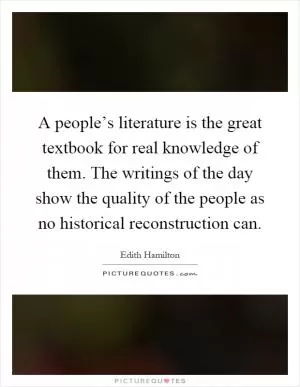 A people’s literature is the great textbook for real knowledge of them. The writings of the day show the quality of the people as no historical reconstruction can Picture Quote #1