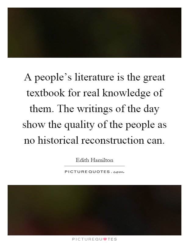 A people's literature is the great textbook for real knowledge of them. The writings of the day show the quality of the people as no historical reconstruction can Picture Quote #1