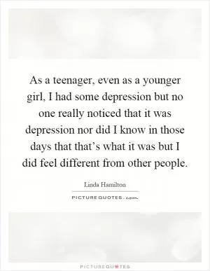As a teenager, even as a younger girl, I had some depression but no one really noticed that it was depression nor did I know in those days that that’s what it was but I did feel different from other people Picture Quote #1
