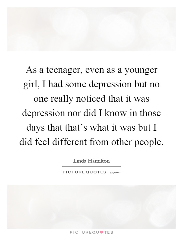 As a teenager, even as a younger girl, I had some depression but no one really noticed that it was depression nor did I know in those days that that's what it was but I did feel different from other people Picture Quote #1