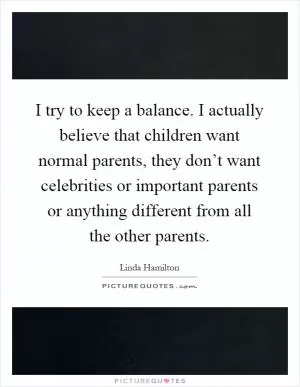 I try to keep a balance. I actually believe that children want normal parents, they don’t want celebrities or important parents or anything different from all the other parents Picture Quote #1