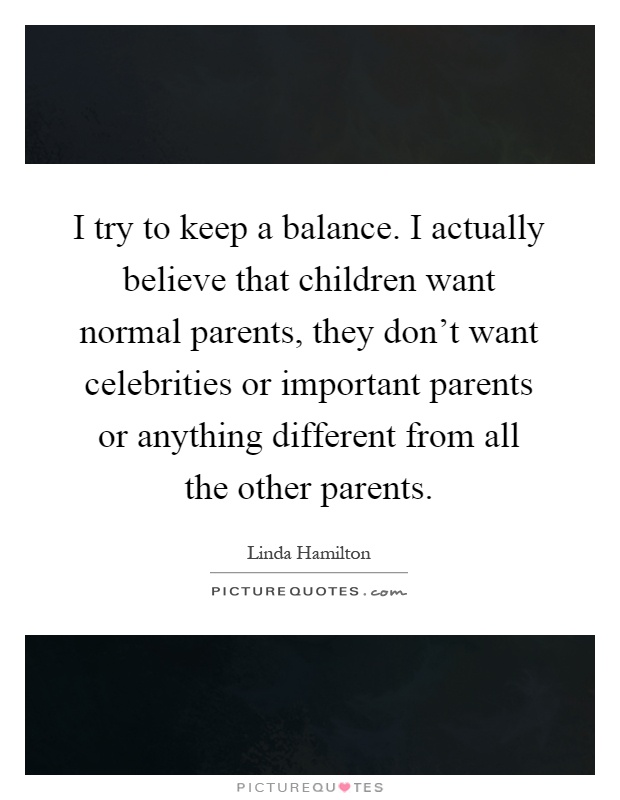 I try to keep a balance. I actually believe that children want normal parents, they don't want celebrities or important parents or anything different from all the other parents Picture Quote #1