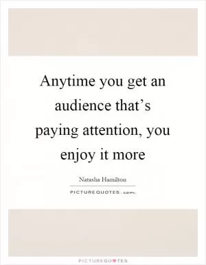 Anytime you get an audience that’s paying attention, you enjoy it more Picture Quote #1