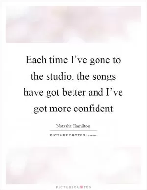 Each time I’ve gone to the studio, the songs have got better and I’ve got more confident Picture Quote #1