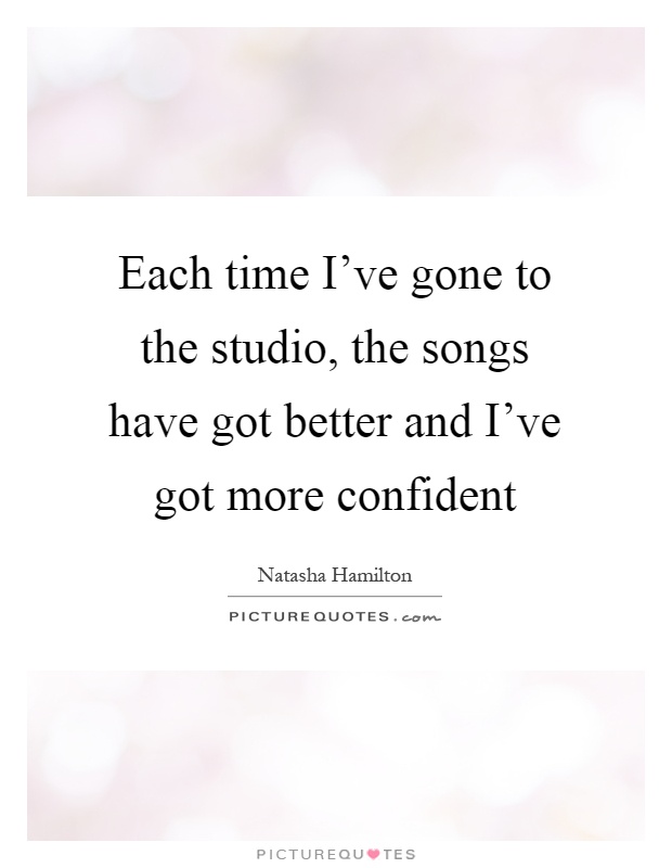 Each time I've gone to the studio, the songs have got better and I've got more confident Picture Quote #1