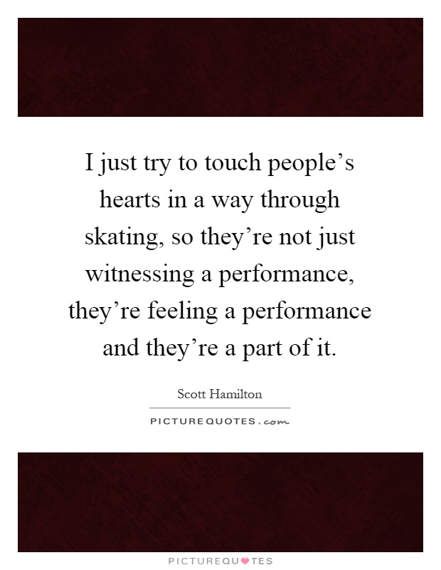 I just try to touch people's hearts in a way through skating, so they're not just witnessing a performance, they're feeling a performance and they're a part of it Picture Quote #1