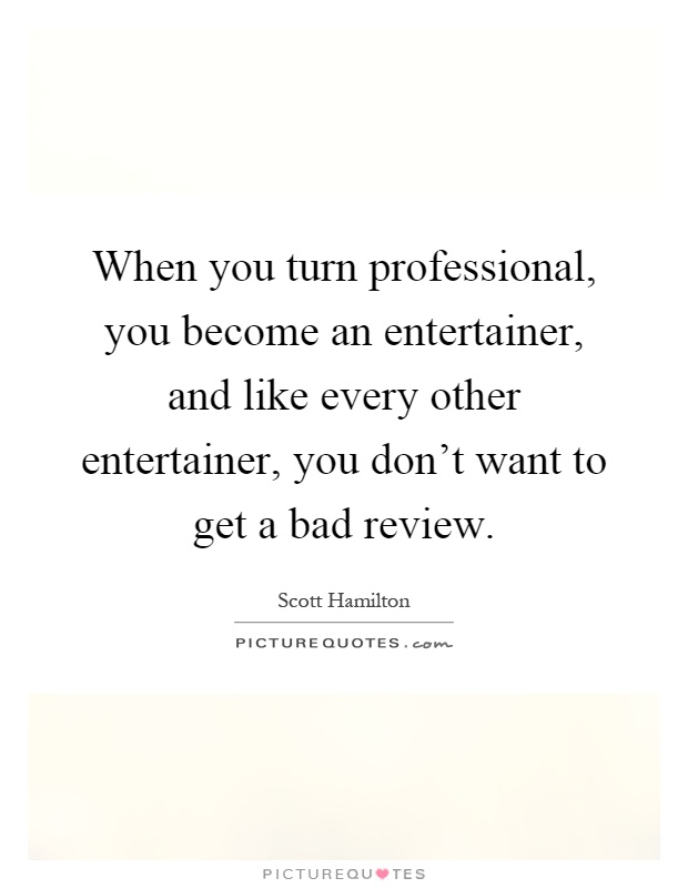 When you turn professional, you become an entertainer, and like every other entertainer, you don't want to get a bad review Picture Quote #1