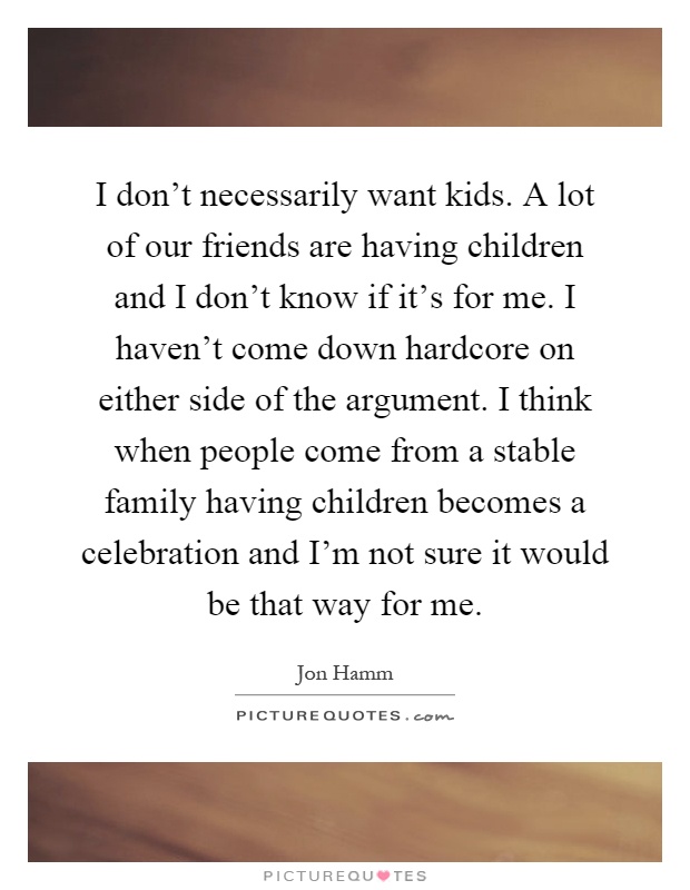 I don't necessarily want kids. A lot of our friends are having children and I don't know if it's for me. I haven't come down hardcore on either side of the argument. I think when people come from a stable family having children becomes a celebration and I'm not sure it would be that way for me Picture Quote #1