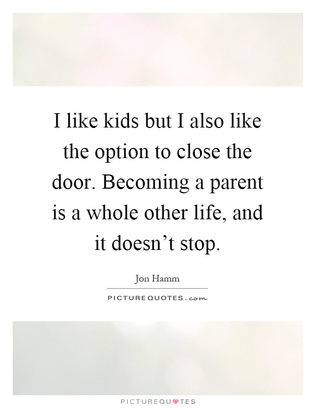 I like kids but I also like the option to close the door. Becoming a parent is a whole other life, and it doesn't stop Picture Quote #1