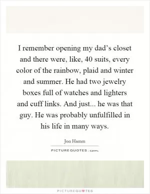 I remember opening my dad’s closet and there were, like, 40 suits, every color of the rainbow, plaid and winter and summer. He had two jewelry boxes full of watches and lighters and cuff links. And just... he was that guy. He was probably unfulfilled in his life in many ways Picture Quote #1