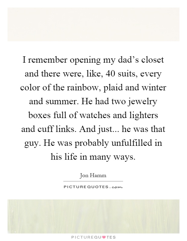 I remember opening my dad's closet and there were, like, 40 suits, every color of the rainbow, plaid and winter and summer. He had two jewelry boxes full of watches and lighters and cuff links. And just... he was that guy. He was probably unfulfilled in his life in many ways Picture Quote #1