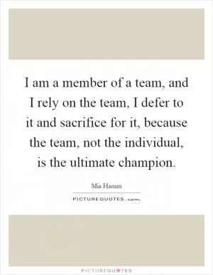 I am a member of a team, and I rely on the team, I defer to it and sacrifice for it, because the team, not the individual, is the ultimate champion Picture Quote #1