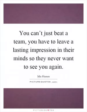 You can’t just beat a team, you have to leave a lasting impression in their minds so they never want to see you again Picture Quote #1