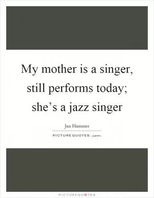 My mother is a singer, still performs today; she’s a jazz singer Picture Quote #1