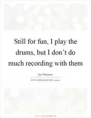 Still for fun, I play the drums, but I don’t do much recording with them Picture Quote #1