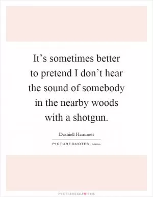 It’s sometimes better to pretend I don’t hear the sound of somebody in the nearby woods with a shotgun Picture Quote #1