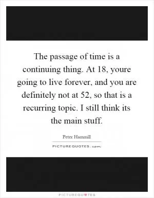 The passage of time is a continuing thing. At 18, youre going to live forever, and you are definitely not at 52, so that is a recurring topic. I still think its the main stuff Picture Quote #1
