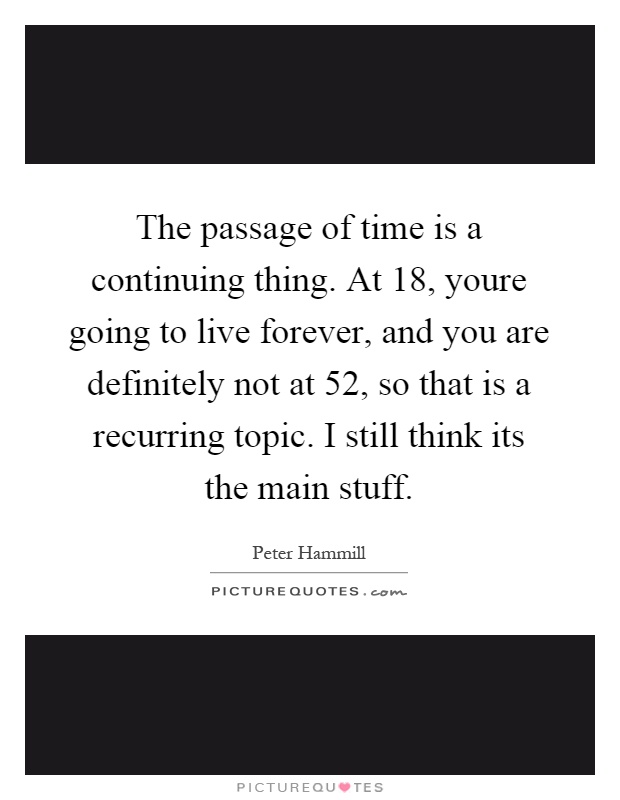 The passage of time is a continuing thing. At 18, youre going to live forever, and you are definitely not at 52, so that is a recurring topic. I still think its the main stuff Picture Quote #1