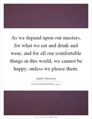 As we depend upon our masters, for what we eat and drink and wear, and for all our comfortable things in this world, we cannot be happy, unless we please them Picture Quote #1