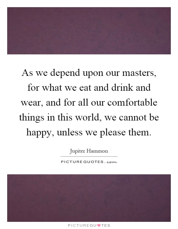 As we depend upon our masters, for what we eat and drink and wear, and for all our comfortable things in this world, we cannot be happy, unless we please them Picture Quote #1