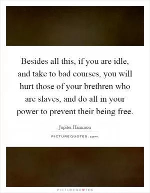 Besides all this, if you are idle, and take to bad courses, you will hurt those of your brethren who are slaves, and do all in your power to prevent their being free Picture Quote #1