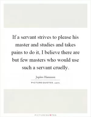 If a servant strives to please his master and studies and takes pains to do it, I believe there are but few masters who would use such a servant cruelly Picture Quote #1