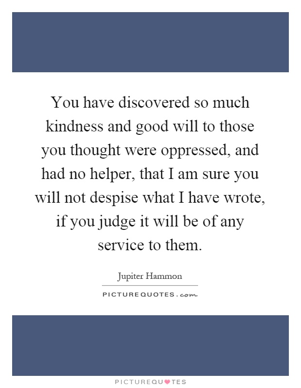 You have discovered so much kindness and good will to those you thought were oppressed, and had no helper, that I am sure you will not despise what I have wrote, if you judge it will be of any service to them Picture Quote #1