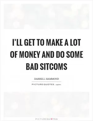 I’ll get to make a lot of money and do some bad sitcoms Picture Quote #1