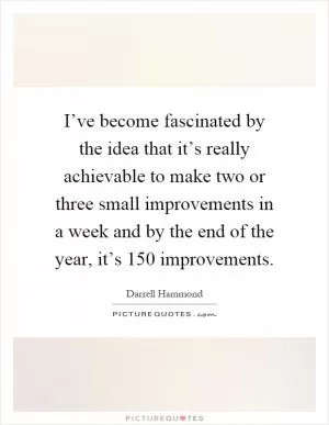 I’ve become fascinated by the idea that it’s really achievable to make two or three small improvements in a week and by the end of the year, it’s 150 improvements Picture Quote #1
