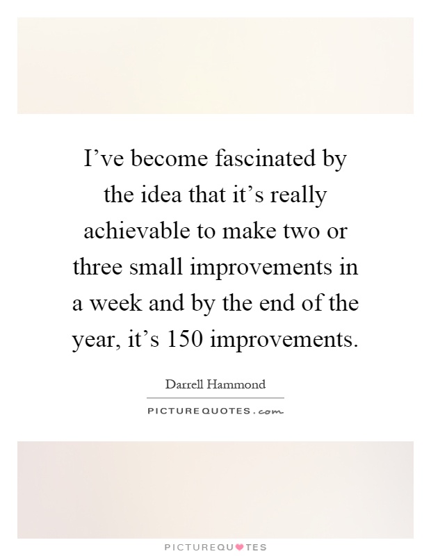 I've become fascinated by the idea that it's really achievable to make two or three small improvements in a week and by the end of the year, it's 150 improvements Picture Quote #1