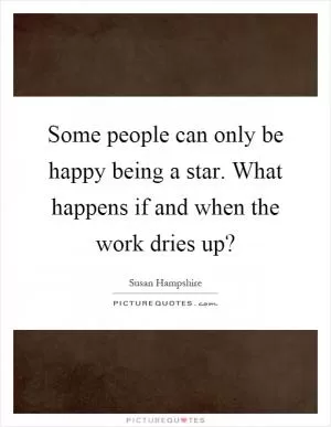 Some people can only be happy being a star. What happens if and when the work dries up? Picture Quote #1
