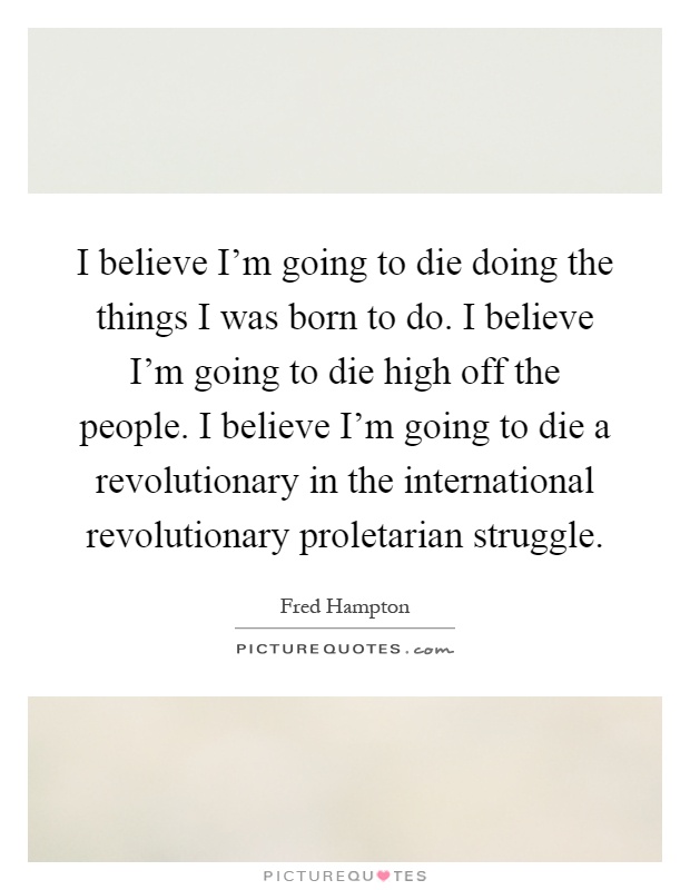 I believe I'm going to die doing the things I was born to do. I believe I'm going to die high off the people. I believe I'm going to die a revolutionary in the international revolutionary proletarian struggle Picture Quote #1