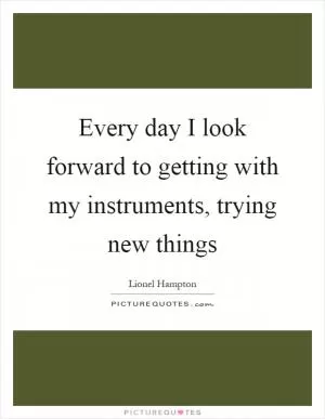 Every day I look forward to getting with my instruments, trying new things Picture Quote #1