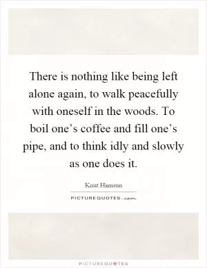 There is nothing like being left alone again, to walk peacefully with oneself in the woods. To boil one’s coffee and fill one’s pipe, and to think idly and slowly as one does it Picture Quote #1