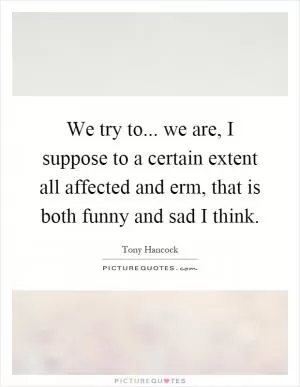 We try to... we are, I suppose to a certain extent all affected and erm, that is both funny and sad I think Picture Quote #1