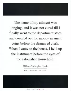 The name of my ailment was longing, and it was not cured till I finally went to the department store and counted out the money in small coins before the dismayed clerk. When I came to the house, I held up the instrument before the eyes of the astonished household Picture Quote #1