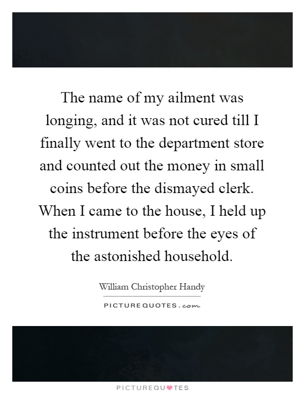 The name of my ailment was longing, and it was not cured till I finally went to the department store and counted out the money in small coins before the dismayed clerk. When I came to the house, I held up the instrument before the eyes of the astonished household Picture Quote #1