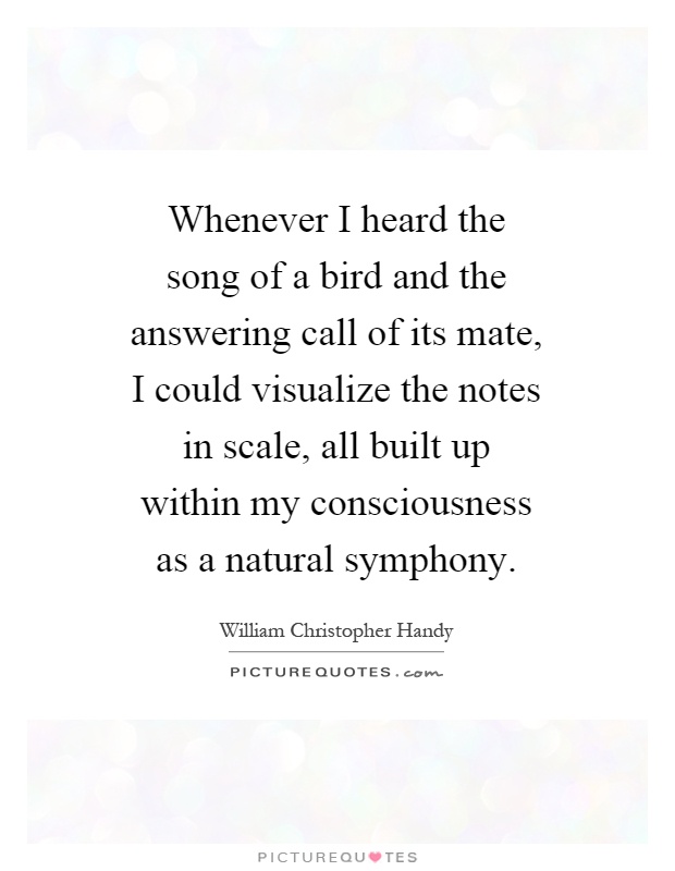 Whenever I heard the song of a bird and the answering call of its mate, I could visualize the notes in scale, all built up within my consciousness as a natural symphony Picture Quote #1