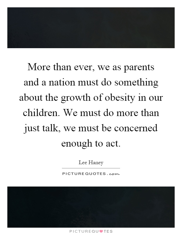 More than ever, we as parents and a nation must do something about the growth of obesity in our children. We must do more than just talk, we must be concerned enough to act Picture Quote #1