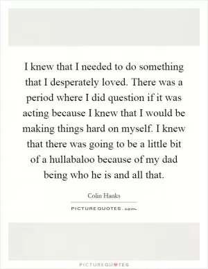 I knew that I needed to do something that I desperately loved. There was a period where I did question if it was acting because I knew that I would be making things hard on myself. I knew that there was going to be a little bit of a hullabaloo because of my dad being who he is and all that Picture Quote #1