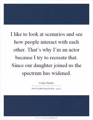 I like to look at scenarios and see how people interact with each other. That’s why I’m an actor because I try to recreate that. Since our daughter joined us the spectrum has widened Picture Quote #1