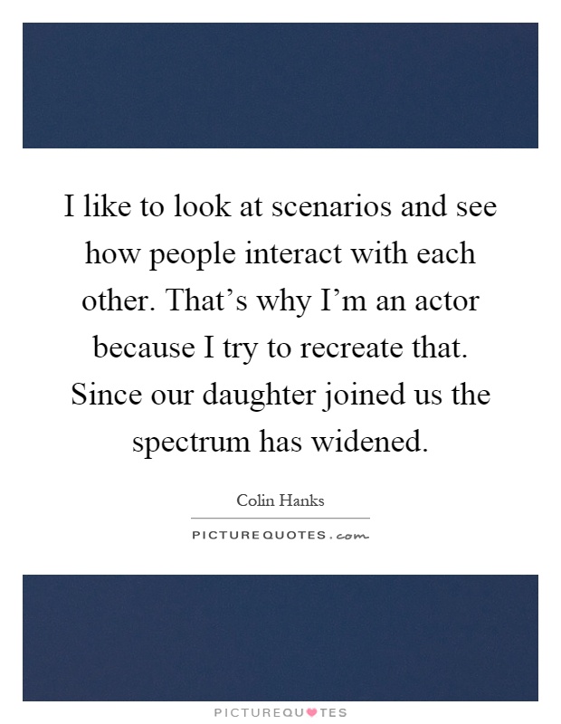 I like to look at scenarios and see how people interact with each other. That's why I'm an actor because I try to recreate that. Since our daughter joined us the spectrum has widened Picture Quote #1