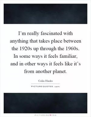 I’m really fascinated with anything that takes place between the 1920s up through the 1960s. In some ways it feels familiar, and in other ways it feels like it’s from another planet Picture Quote #1