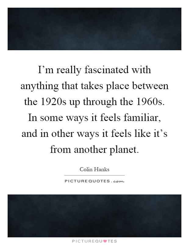 I'm really fascinated with anything that takes place between the 1920s up through the 1960s. In some ways it feels familiar, and in other ways it feels like it's from another planet Picture Quote #1