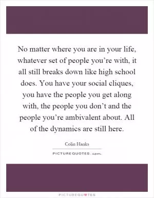 No matter where you are in your life, whatever set of people you’re with, it all still breaks down like high school does. You have your social cliques, you have the people you get along with, the people you don’t and the people you’re ambivalent about. All of the dynamics are still here Picture Quote #1