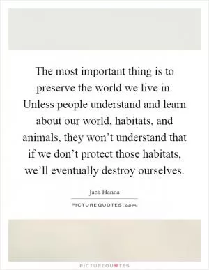The most important thing is to preserve the world we live in. Unless people understand and learn about our world, habitats, and animals, they won’t understand that if we don’t protect those habitats, we’ll eventually destroy ourselves Picture Quote #1