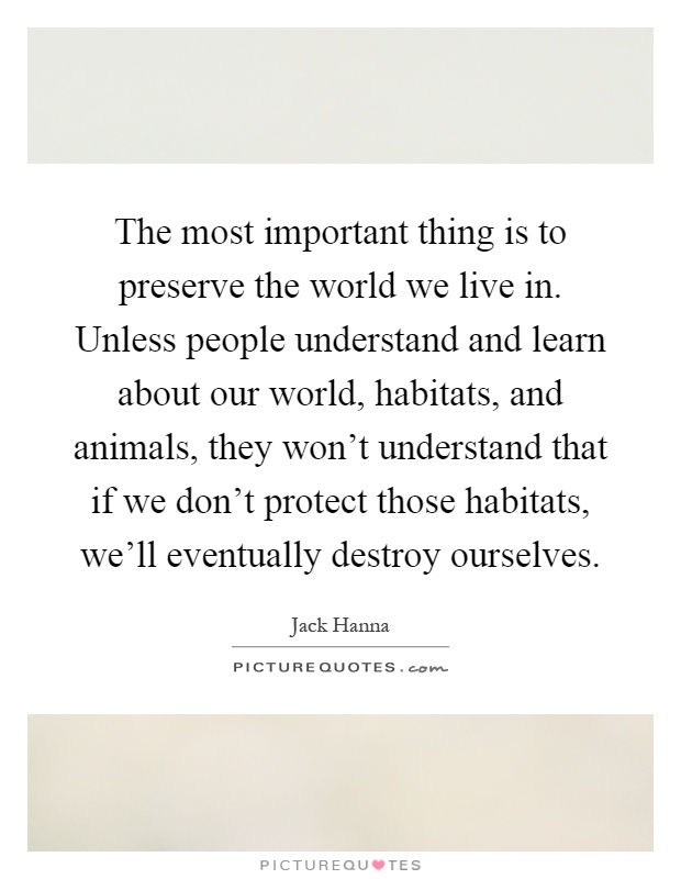 The most important thing is to preserve the world we live in. Unless people understand and learn about our world, habitats, and animals, they won't understand that if we don't protect those habitats, we'll eventually destroy ourselves Picture Quote #1